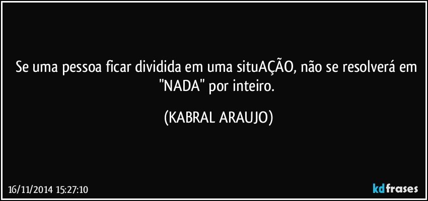 Se uma pessoa ficar dividida em uma situAÇÃO, não se resolverá em "NADA" por inteiro. (KABRAL ARAUJO)