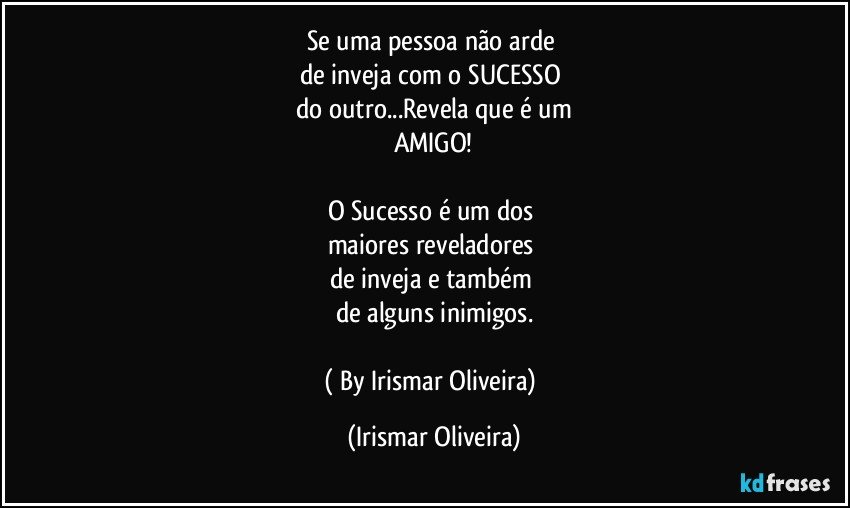 Se uma pessoa não arde 
de inveja com o SUCESSO 
do outro...Revela que é um
AMIGO!

O Sucesso é um dos 
maiores reveladores 
de inveja e também 
de alguns inimigos.

( By Irismar Oliveira) (Irismar Oliveira)