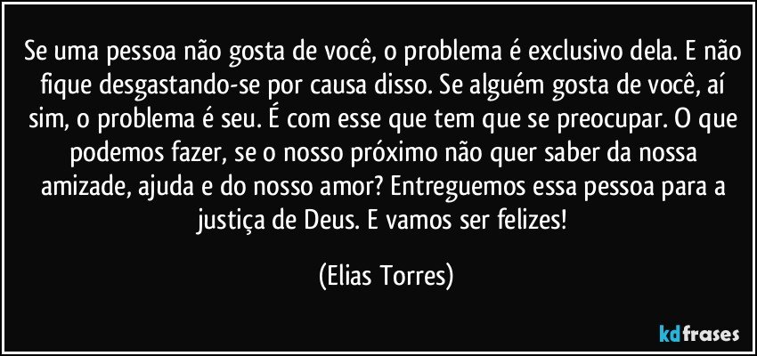 Se uma pessoa não gosta de você, o problema é exclusivo dela. E não fique desgastando-se por causa disso. Se alguém gosta de você, aí sim, o problema é seu. É com esse que tem que se preocupar. O que podemos fazer, se o nosso próximo não quer saber da nossa amizade, ajuda e do nosso amor? Entreguemos essa pessoa para a justiça de Deus. E vamos ser felizes! (Elias Torres)