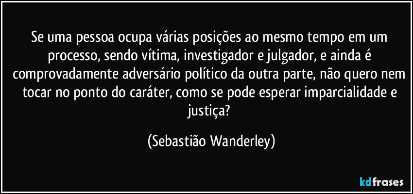 Se uma pessoa ocupa várias posições ao mesmo tempo em um processo, sendo vítima, investigador e julgador, e ainda é comprovadamente adversário político da outra parte, não quero nem tocar no ponto do caráter, como se pode esperar imparcialidade e justiça? (Sebastião Wanderley)