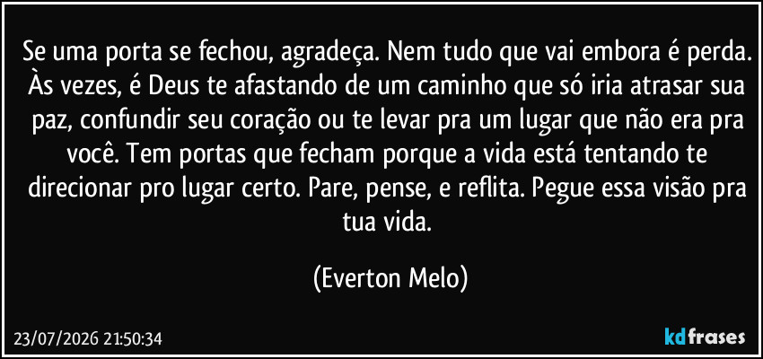 Se uma porta se fechou, agradeça. Nem tudo que vai embora é perda. Às vezes, é Deus te afastando de um caminho que só iria atrasar sua paz, confundir seu coração ou te levar pra um lugar que não era pra você. Tem portas que fecham porque a vida está tentando te direcionar pro lugar certo. Pare, pense, e reflita. Pegue essa visão pra tua vida. (Everton Melo)