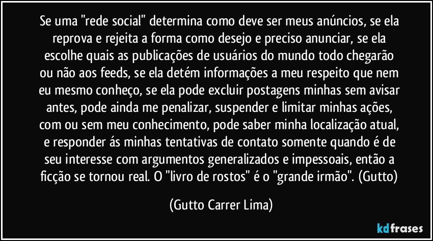 Se uma "rede social" determina como deve ser meus anúncios, se ela reprova e rejeita a forma como desejo e preciso anunciar, se ela escolhe quais as publicações de usuários do mundo todo chegarão ou não aos feeds, se ela detém informações a meu respeito que nem eu mesmo conheço, se ela pode excluir postagens minhas sem avisar antes, pode ainda me penalizar, suspender e limitar minhas ações, com ou sem meu conhecimento, pode saber minha localização atual, e responder ás minhas tentativas de contato somente quando é de seu interesse com argumentos generalizados e impessoais, então a ficção se tornou real.  O "livro de rostos" é o "grande irmão".  (Gutto) (Gutto Carrer Lima)