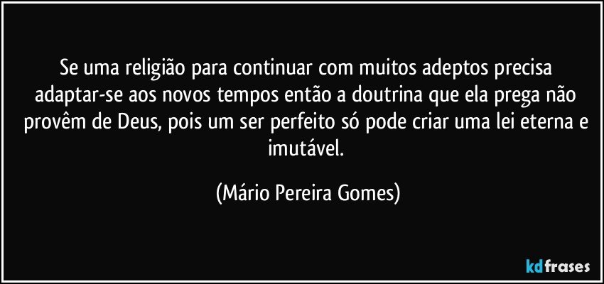 Se uma religião para continuar com muitos adeptos precisa adaptar-se aos novos tempos então a doutrina que ela prega não provêm de Deus, pois um ser perfeito só pode criar uma lei eterna e imutável. (Mário Pereira Gomes)