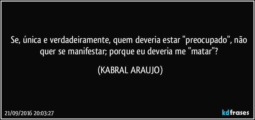 Se, única e verdadeiramente, quem deveria estar "preocupado", não quer se manifestar; porque eu deveria me "matar"? (KABRAL ARAUJO)