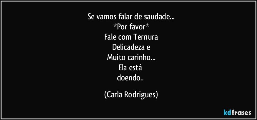 Se vamos falar de saudade...
*Por favor*
Fale  com Ternura
Delicadeza e
Muito carinho...
Ela está 
doendo.. (Carla Rodrigues)