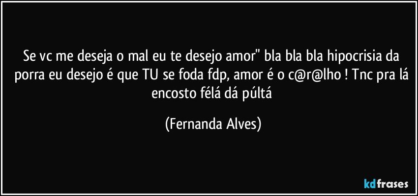 Se vc me deseja o mal eu te desejo amor" bla bla bla hipocrisia da porra eu desejo é que TU se foda fdp, amor é o c@r@lho ! Tnc pra lá encosto félá dá púltá (Fernanda Alves)