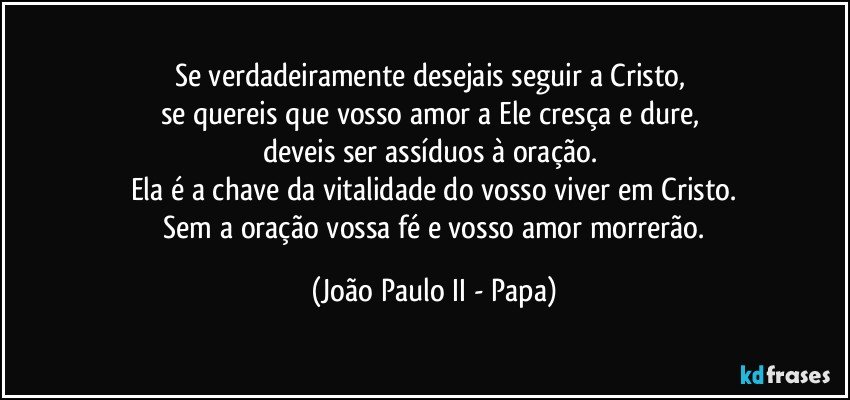 Se verdadeiramente desejais seguir a Cristo, 
se quereis que vosso amor a Ele cresça e dure, 
deveis ser assíduos à oração. 
Ela é a chave da vitalidade do vosso viver em Cristo.
 Sem a oração vossa fé e vosso amor morrerão. (João Paulo II - Papa)