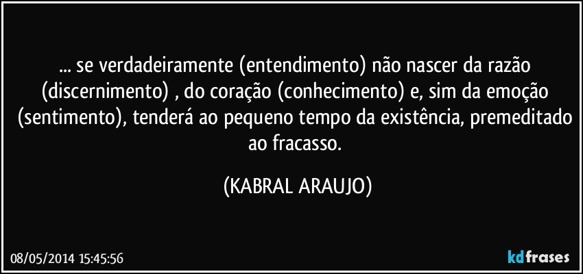 ... se verdadeiramente (entendimento) não nascer da razão (discernimento) , do coração (conhecimento) e, sim da emoção (sentimento), tenderá ao pequeno tempo da existência, premeditado ao fracasso. (KABRAL ARAUJO)