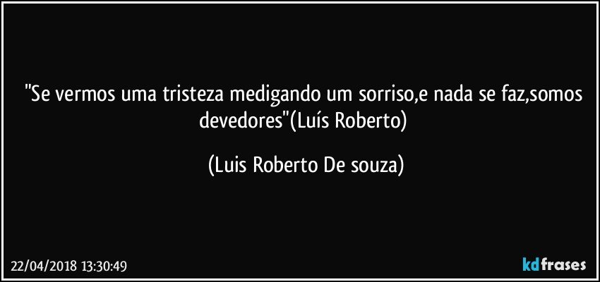 "Se vermos uma tristeza medigando um sorriso,e nada se faz,somos devedores"(Luís Roberto) (Luis Roberto De souza)