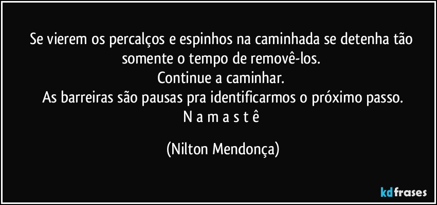 Se vierem os percalços e espinhos na caminhada se detenha tão somente o tempo de removê-los. 
Continue a caminhar. 
As barreiras são pausas pra identificarmos o próximo passo.
N a m a s t ê (Nilton Mendonça)