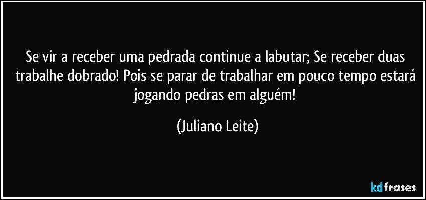 Se vir a receber uma pedrada continue a labutar; Se receber duas trabalhe dobrado! Pois se parar de trabalhar em pouco tempo estará jogando pedras em alguém! (Juliano Leite)