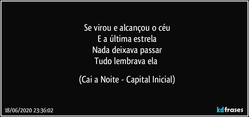 Se virou e alcançou o céu
E a última estrela
Nada deixava passar
Tudo lembrava ela (Cai a Noite - Capital Inicial)