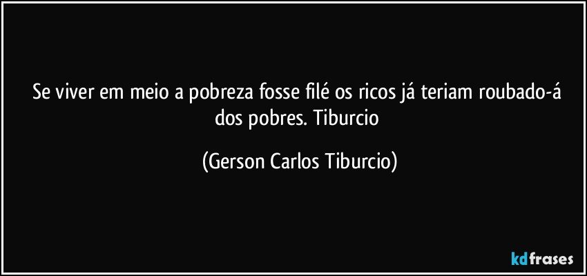 Se viver em meio a pobreza fosse filé os ricos já teriam roubado-á dos pobres. Tiburcio (Gerson Carlos Tiburcio)