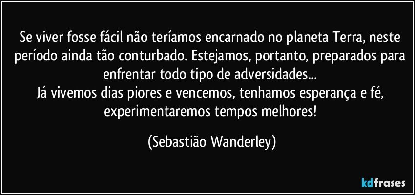 Se viver fosse fácil não teríamos encarnado no planeta Terra, neste período ainda tão conturbado. Estejamos, portanto, preparados para enfrentar todo tipo de adversidades... 
Já vivemos dias piores e vencemos, tenhamos esperança e fé, experimentaremos tempos melhores! (Sebastião Wanderley)