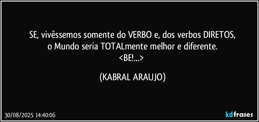SE, vivêssemos somente do VERBO e, dos verbos DIRETOS,
o Mundo seria TOTALmente melhor e diferente.
<BE!...> (KABRAL ARAUJO)