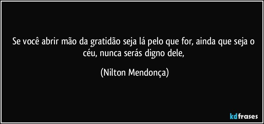 Se você abrir mão da gratidão seja lá pelo que for, ainda que seja o céu, nunca serás digno dele, (Nilton Mendonça)