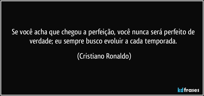 Se você acha que chegou a perfeição,  você nunca será perfeito de verdade; eu sempre busco evoluir a cada temporada. (Cristiano Ronaldo)