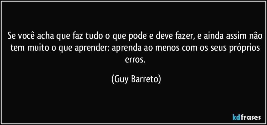 Se você acha que faz tudo o que pode e deve fazer, e ainda assim não tem muito o que aprender: aprenda ao menos com os seus próprios erros. (Guy Barreto)