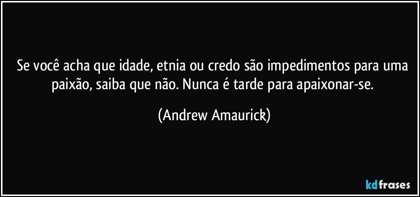 Se você acha que idade, etnia ou credo são impedimentos para uma paixão, saiba que não. Nunca é tarde para apaixonar-se. (Andrew Amaurick)