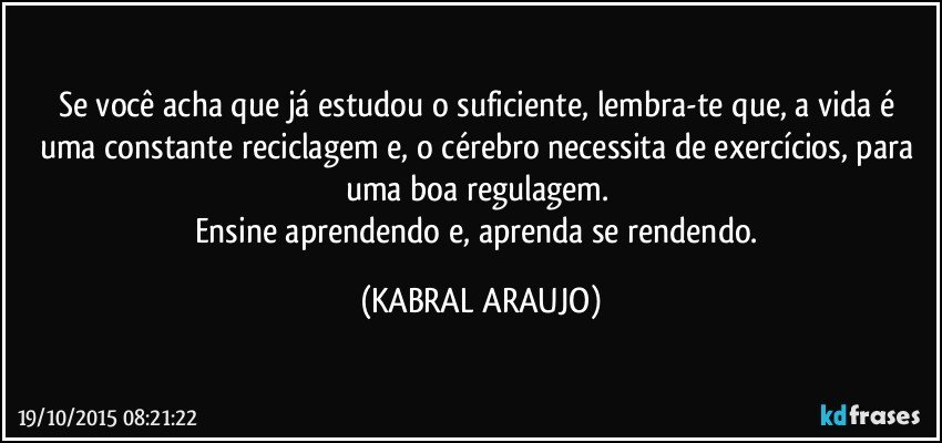 Se você acha que já estudou o suficiente, lembra-te que, a vida é uma constante reciclagem e, o cérebro necessita de exercícios, para uma boa regulagem. 
Ensine aprendendo e, aprenda se rendendo. (KABRAL ARAUJO)