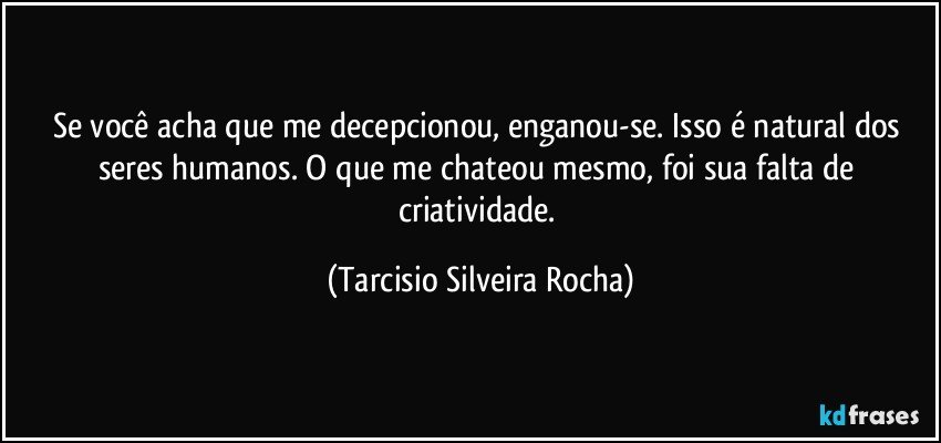 Se você acha que me decepcionou, enganou-se. Isso é natural dos seres humanos. O que me chateou mesmo, foi sua falta de criatividade. (Tarcisio Silveira Rocha)