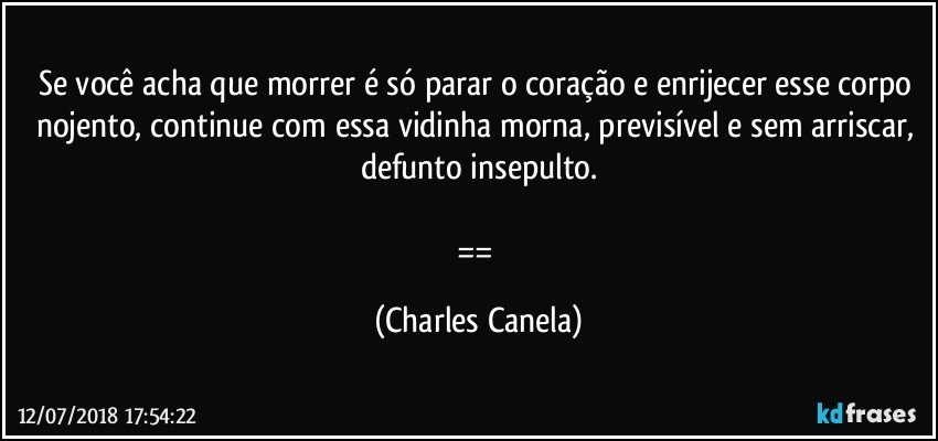 Se você acha que morrer é só parar o coração e enrijecer esse corpo nojento, continue com essa vidinha morna, previsível e sem arriscar, defunto insepulto.

== (Charles Canela)