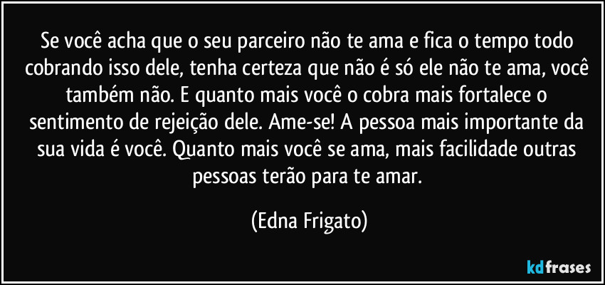 Se você acha que o seu parceiro não te ama e fica o tempo todo cobrando isso dele, tenha certeza que não é só ele não te ama, você também não. E quanto mais você o cobra mais fortalece o sentimento de rejeição dele. Ame-se! A pessoa mais importante da sua vida é você. Quanto mais você se ama, mais facilidade outras pessoas terão para te amar. (Edna Frigato)