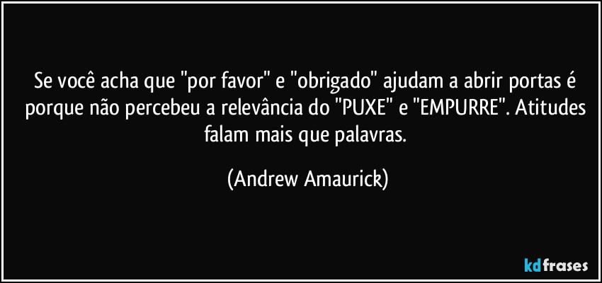 Se você acha que "por favor" e "obrigado" ajudam a abrir portas é porque não percebeu a relevância do "PUXE" e "EMPURRE". Atitudes falam mais que palavras. (Andrew Amaurick)