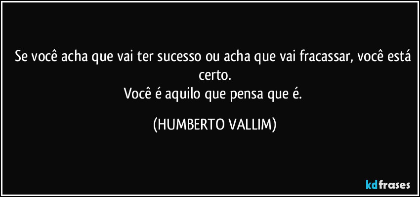 Se você acha que vai ter sucesso ou acha que vai fracassar, você está certo.
Você é aquilo que pensa que é. (HUMBERTO VALLIM)