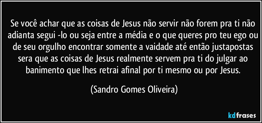 Se você achar que as coisas de Jesus não servir não forem pra ti não adianta segui -lo ou seja entre a média e o que queres pro teu ego ou de seu orgulho encontrar somente a vaidade até então justapostas sera que as coisas de Jesus realmente servem pra ti do julgar ao banimento que lhes retrai afinal por ti mesmo ou por Jesus. (Sandro Gomes Oliveira)