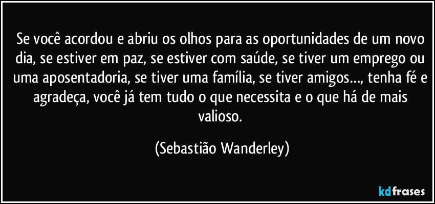 Se você acordou e abriu os olhos para as oportunidades de um novo dia, se estiver em paz, se estiver com saúde, se tiver um emprego ou uma aposentadoria, se tiver uma família, se tiver amigos…, tenha fé e agradeça, você já tem tudo o que necessita e o que há de mais valioso. (Sebastião Wanderley)