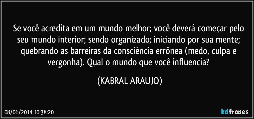 Se você acredita em um mundo melhor; você deverá começar pelo seu mundo interior; sendo organizado; iniciando por sua mente; quebrando as barreiras da consciência errônea (medo, culpa e vergonha). Qual o mundo que você influencia? (KABRAL ARAUJO)