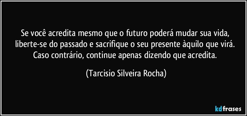 Se você acredita mesmo que o futuro poderá mudar sua vida, liberte-se do passado e sacrifique o seu presente àquilo que virá. Caso contrário, continue apenas dizendo que acredita. (Tarcisio Silveira Rocha)