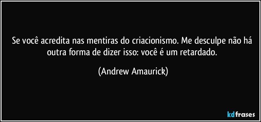 Se você acredita nas mentiras do criacionismo. Me desculpe não há outra forma de dizer isso: você é um retardado. (Andrew Amaurick)