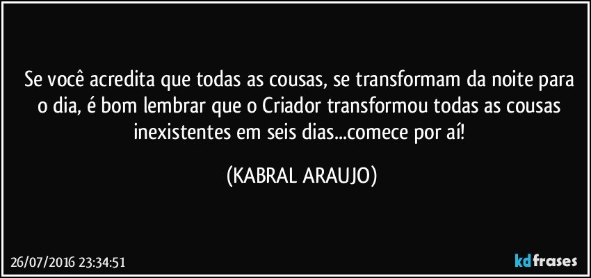 Se você acredita que todas as cousas, se transformam da noite para o dia, é bom lembrar que o Criador transformou todas as cousas inexistentes em seis dias...comece por aí! (KABRAL ARAUJO)