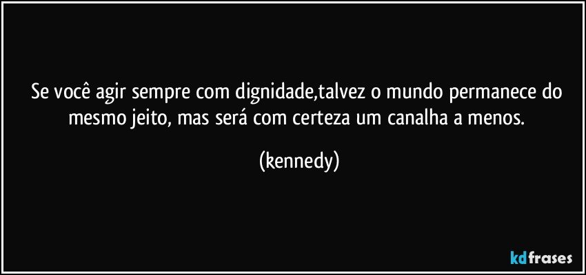 Se você agir sempre com dignidade,talvez o mundo permanece do mesmo jeito, mas será com certeza um canalha a menos. (kennedy)