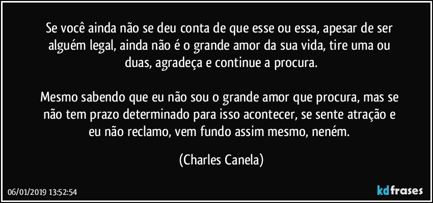 Se você ainda não se deu conta de que esse ou essa, apesar de ser alguém legal, ainda não é o grande amor da sua vida, tire uma ou duas, agradeça e continue a procura.

Mesmo sabendo que eu não sou o grande amor que procura, mas se não tem prazo determinado para isso acontecer, se sente atração e eu não reclamo, vem fundo assim mesmo, neném. (Charles Canela)