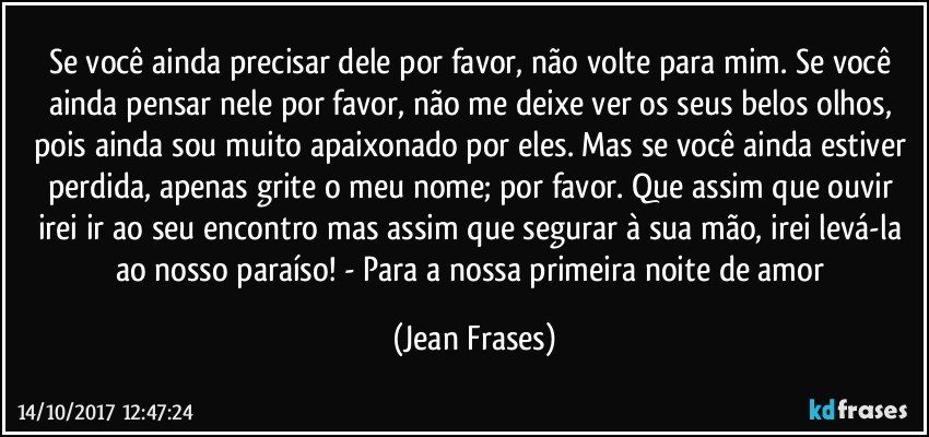 Se você ainda precisar dele por favor, não volte para mim. Se você ainda pensar nele por favor, não me deixe ver os seus belos olhos, pois ainda sou muito apaixonado por eles. Mas se você ainda estiver perdida, apenas grite o meu nome; por favor. Que assim que ouvir irei ir ao seu encontro mas assim que segurar à sua mão, irei levá-la ao nosso paraíso! - Para a nossa primeira noite de amor (Jean Frases)