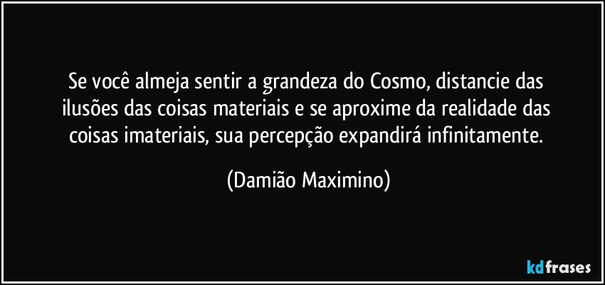 Se você almeja sentir a grandeza do Cosmo, distancie das 
ilusões das coisas materiais e se aproxime da realidade das 
coisas imateriais, sua percepção expandirá infinitamente. (Damião Maximino)