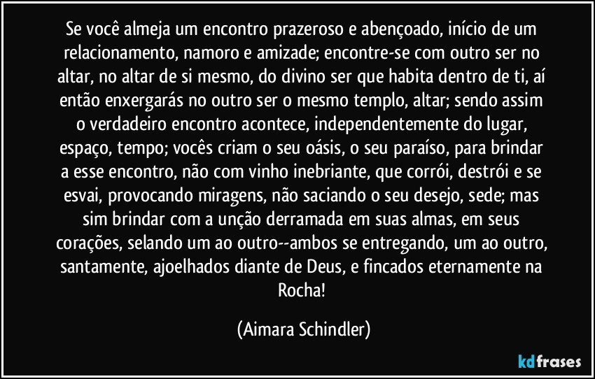 Se você almeja um encontro prazeroso e abençoado, início de um relacionamento, namoro e amizade;  encontre-se com outro ser no altar, no altar de si mesmo, do divino ser que habita dentro de ti, aí então enxergarás no outro ser o mesmo templo, altar;  sendo assim o verdadeiro encontro acontece, independentemente do lugar, espaço, tempo;   vocês criam o seu oásis, o seu paraíso, para brindar a esse encontro, não com vinho inebriante, que corrói, destrói e  se esvai, provocando miragens, não saciando o seu desejo, sede;  mas sim brindar com a unção derramada em suas almas,  em seus corações, selando um ao outro--ambos se entregando, um ao outro, santamente, ajoelhados diante de Deus, e fincados eternamente na Rocha! (Aimara Schindler)