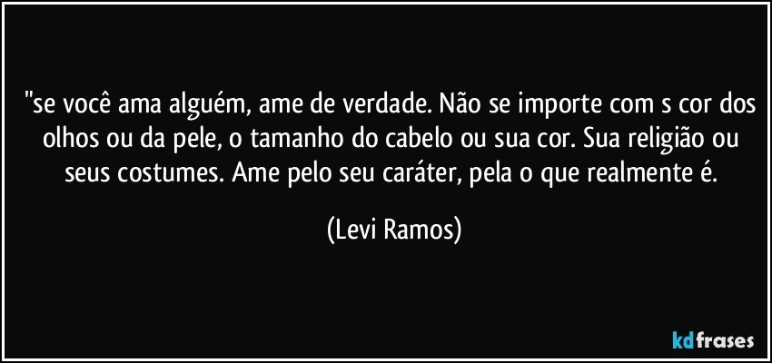 "se você ama alguém, ame de verdade. Não se importe com s cor dos olhos ou da pele, o tamanho do cabelo ou sua cor. Sua religião ou seus costumes. Ame pelo seu caráter, pela o que realmente é. (Levi Ramos)