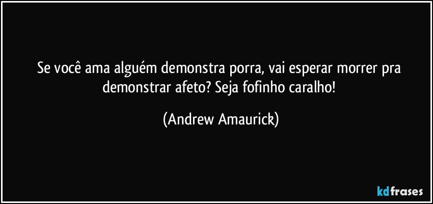 Se você ama alguém demonstra porra, vai esperar morrer pra demonstrar afeto? Seja fofinho caralho! (Andrew Amaurick)