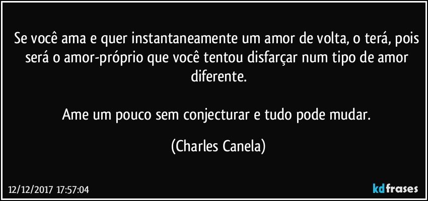 Se você ama e quer instantaneamente um amor de volta, o terá, pois será o amor-próprio que você tentou disfarçar num tipo de amor diferente.

Ame um pouco sem conjecturar e tudo pode mudar. (Charles Canela)