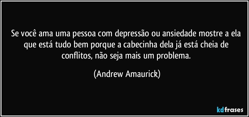 Se você ama uma pessoa com depressão ou ansiedade mostre a ela que está tudo bem porque a cabecinha dela já está cheia de conflitos, não seja mais um problema. (Andrew Amaurick)