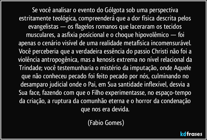 Se você analisar o evento do Gólgota sob uma perspectiva estritamente teológica, compreenderá que a dor física descrita pelos evangelistas — os flagelos romanos que laceraram os tecidos musculares, a asfixia posicional e o choque hipovolêmico — foi apenas o cenário visível de uma realidade metafísica incomensurável. Você perceberia que a verdadeira essência do passio Christi não foi a violência antropogênica, mas a kenosis extrema no nível relacional da Trindade; você testemunharia o mistério da imputação, onde Aquele que não conheceu pecado foi feito pecado por nós, culminando no desamparo judicial onde o Pai, em Sua santidade inflexível, desvia a Sua face, fazendo com que o Filho experimentasse, no espaço-tempo da criação, a ruptura da comunhão eterna e o horror da condenação que nos era devida. (Fabio Gomes)