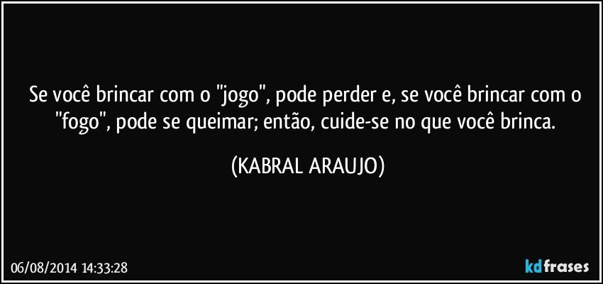 Se você brincar com o "jogo", pode perder e, se você brincar com o "fogo", pode se queimar; então, cuide-se no que você brinca. (KABRAL ARAUJO)