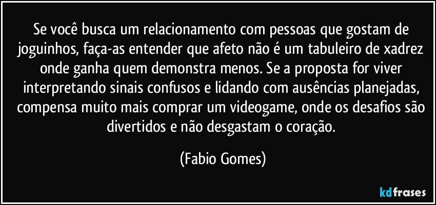 Se você busca um relacionamento com pessoas que gostam de joguinhos, faça-as entender que afeto não é um tabuleiro de xadrez onde ganha quem demonstra menos. Se a proposta for viver interpretando sinais confusos e lidando com ausências planejadas, compensa muito mais comprar um videogame, onde os desafios são divertidos e não desgastam o coração. (Fabio Gomes)