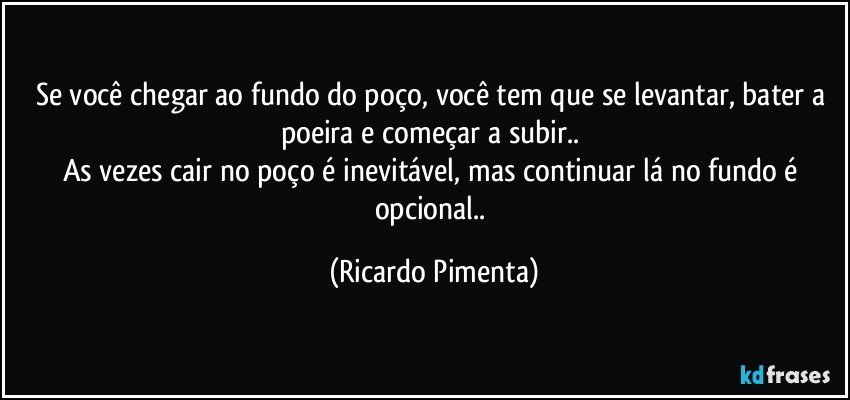 Se você chegar ao fundo do poço, você tem que se levantar, bater a poeira e começar a subir.. 
As vezes cair no poço é inevitável, mas continuar lá no fundo é opcional.. (Ricardo Pimenta)