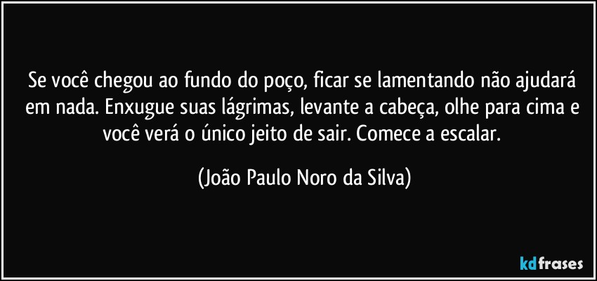 Se você chegou ao fundo do poço, ficar se lamentando não ajudará em nada. Enxugue suas lágrimas, levante a cabeça, olhe para cima e você verá o único jeito de sair. Comece a escalar. (João Paulo Noro da Silva)