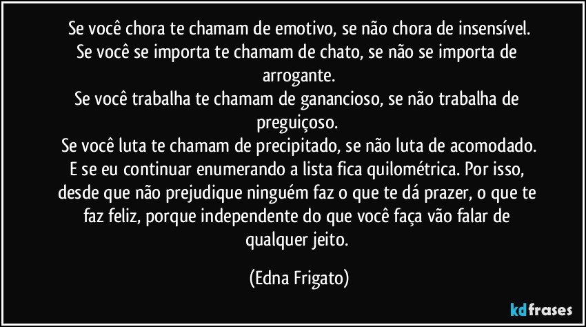 Se você chora te chamam de emotivo, se não chora de insensível.
Se você se importa te chamam de chato, se não se importa de arrogante.
Se você trabalha te chamam de ganancioso, se não trabalha de preguiçoso. 
Se você luta te chamam de precipitado, se não luta de acomodado.
E se eu continuar enumerando a lista fica quilométrica. Por isso, desde que não prejudique ninguém faz o que te dá prazer, o que te faz feliz, porque independente do que você faça vão falar de qualquer jeito. (Edna Frigato)